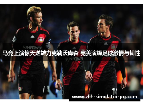 马竞上演惊天逆转力克勒沃库森 完美演绎足球激情与韧性