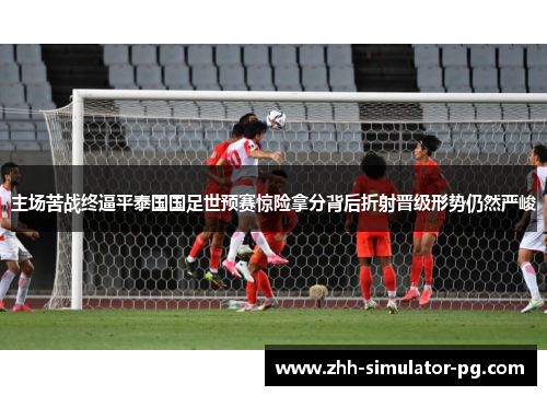 主场苦战终逼平泰国国足世预赛惊险拿分背后折射晋级形势仍然严峻
