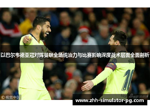 以巴尔韦德亚冠对阵曼联全场统治力与比赛影响深度战术层面全面剖析 以巴尔韦德亚冠对阵曼联全场统治力与比赛影响深度战术层面全面剖析