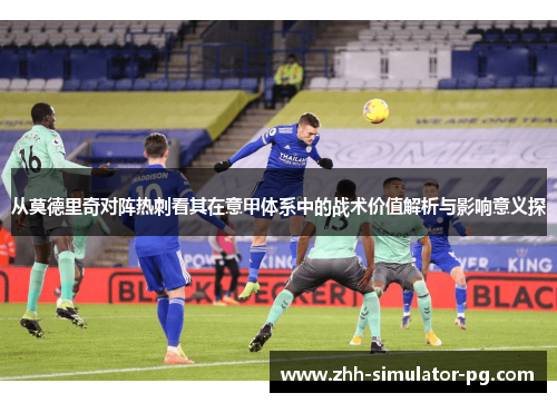 从莫德里奇对阵热刺看其在意甲体系中的战术价值解析与影响意义探